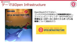 テーマはOpen Infrastructure
OpenStackだけではなく、
コンテナやCI/CD技術など対象範囲を拡大し、
エッジコンピューティング・NFVやHPCなど
多様なユースケースに適用できるオープンな
基盤について議論を行う
 