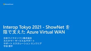 日本マイクロソフト株式会社
カスタマー サービス＆サポート
サポート エスカレーション エンジニア
宇田 周平
Interop Tokyo 2021 - ShowNet を
陰で支えた Azure Virtual WAN
 