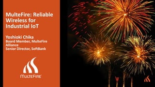 MulteFire: Reliable
Wireless for
Industrial IoT
Yoshioki Chika
Board Member, MulteFire
Alliance
Senior Director, SoftBank
 