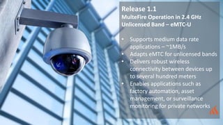 Release 1.1
MulteFire Operation in 2.4 GHz
Unlicensed Band – eMTC-U
• Supports medium data rate
applications – ~1MB/s
• Adapts eMTC for unlicensed bands
• Delivers robust wireless
connectivity between devices up
to several hundred meters
• Enables applications such as
factory automation, asset
management, or surveillance
monitoring for private networks
 