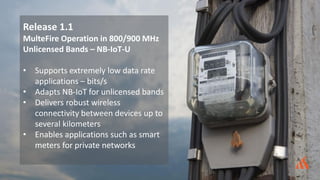 Release 1.1
MulteFire Operation in 800/900 MHz
Unlicensed Bands – NB-IoT-U
• Supports extremely low data rate
applications – bits/s
• Adapts NB-IoT for unlicensed bands
• Delivers robust wireless
connectivity between devices up to
several kilometers
• Enables applications such as smart
meters for private networks
 