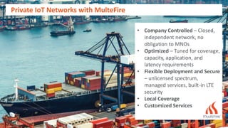 Private IoT Networks with MulteFire
• Company Controlled – Closed,
independent network, no
obligation to MNOs
• Optimized – Tuned for coverage,
capacity, application, and
latency requirements
• Flexible Deployment and Secure
– unlicensed spectrum,
managed services, built-in LTE
security
• Local Coverage
• Customized Services
 