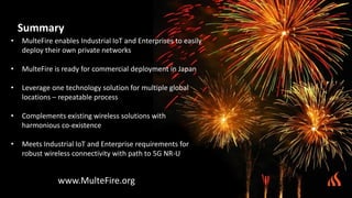 • MulteFire enables Industrial IoT and Enterprises to easily
deploy their own private networks
• MulteFire is ready for commercial deployment in Japan
• Leverage one technology solution for multiple global
locations – repeatable process
• Complements existing wireless solutions with
harmonious co-existence
• Meets Industrial IoT and Enterprise requirements for
robust wireless connectivity with path to 5G NR-U
Summary
www.MulteFire.org
 