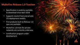 • Specification is publicly available
to download since April 2018
• Supports neutral host and private
LTE deployment models
• First products built to Release 1.0
spec are available
• MulteFire 1.0 trials for private
networks are currently underway
• Certification program under
development
MulteFire Release 1.0 Traction
 
