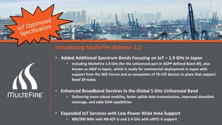 Announcing Release 1.1 Completion
Introducing MulteFire Release 1.1
• Added Additional Spectrum Bands Focusing on IoT – 1.9 GHz in Japan
• Including MulteFire 1.9 GHz (for the unlicensed part in 3GPP defined Band 39), also
known as sXGP in Japan, which is ready for commercial deployment in Japan with
support from the XGP Forum and an ecosystem of TD-LTE devices in place that support
Band 39 today
• Enhanced Broadband Services in the Global 5 GHz Unlicensed Band
• Delivering more robust mobility, faster uplink data transmissions, improved downlink
coverage, and adds SON capabilities
• Expanded IoT Services with Low Power Wide Area Support
• 800/900 MHz with NB-IOT-U and 2.4 GHz with eMTC-U support
 