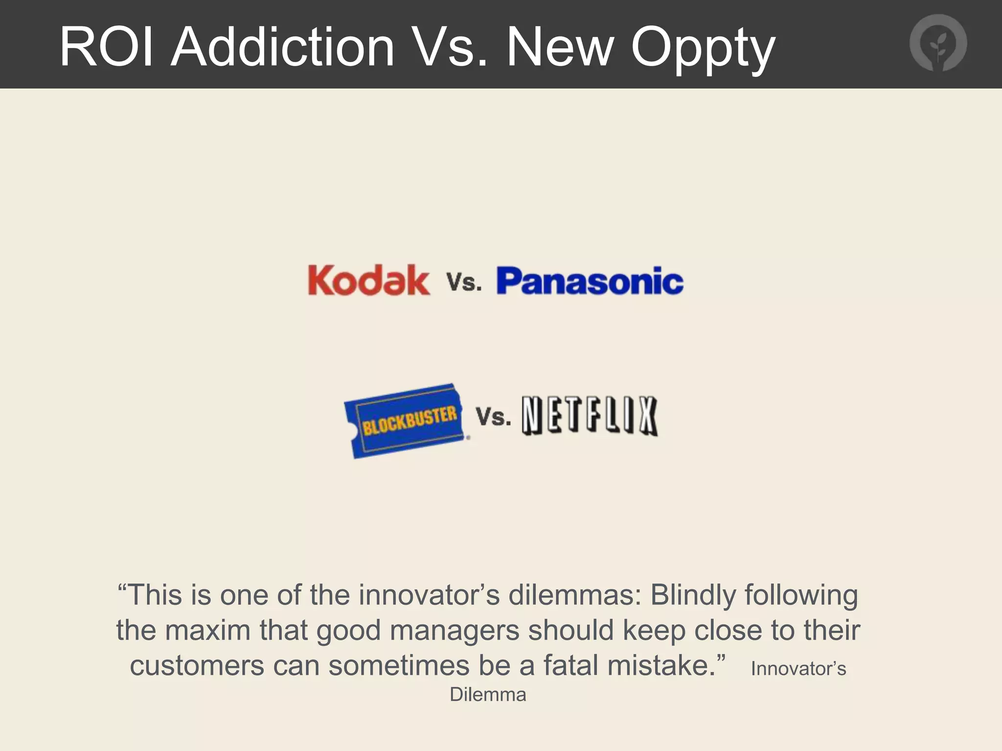 ROI Addiction Vs. New Oppty
“This is one of the innovator’s dilemmas: Blindly following
the maxim that good managers should keep close to their
customers can sometimes be a fatal mistake.” Innovator’s
Dilemma
 