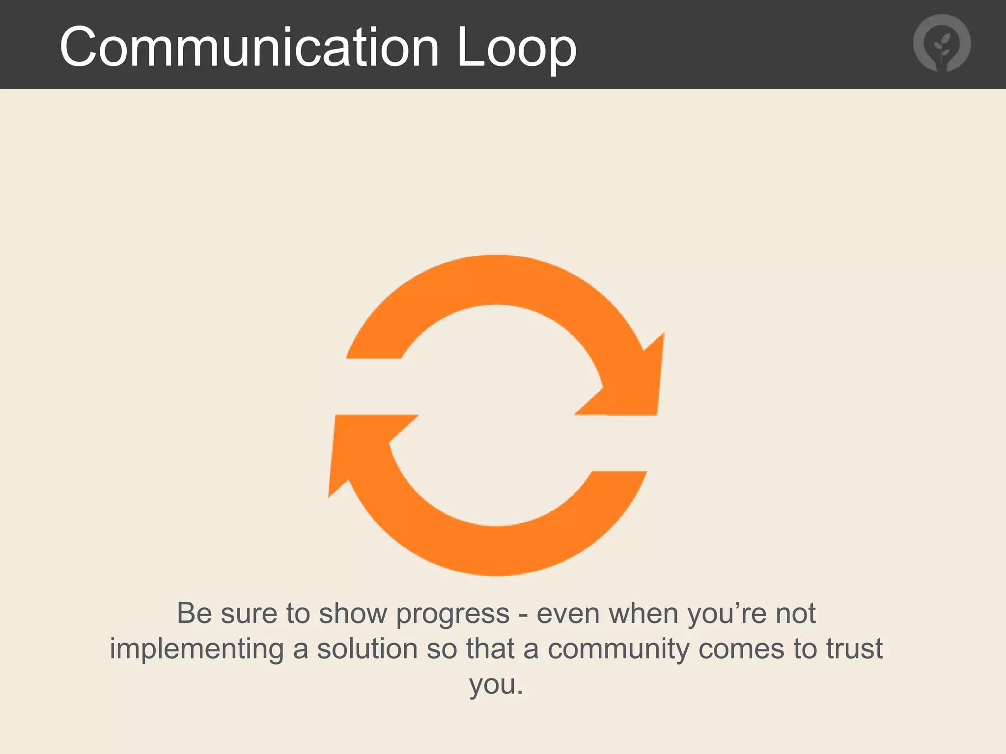 Communication Loop
Be sure to show progress - even when you’re not
implementing a solution so that a community comes to trust
you.
 