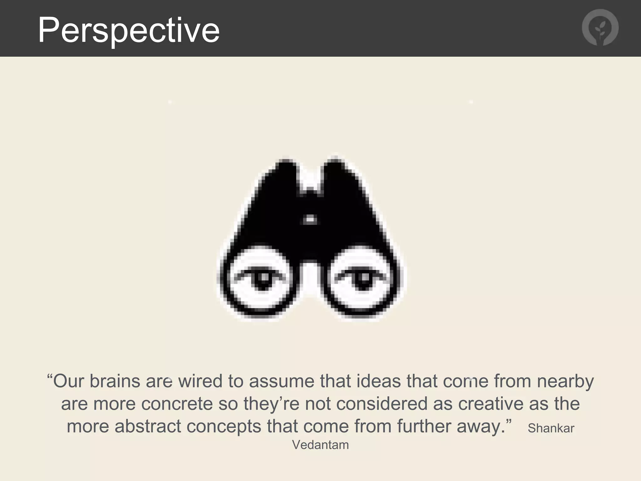 Perspective
“Our brains are wired to assume that ideas that come from nearby
are more concrete so they’re not considered as creative as the
more abstract concepts that come from further away.” Shankar
Vedantam
 