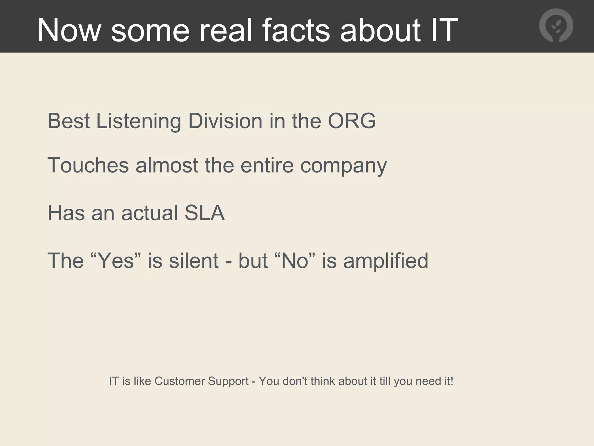 Now some real facts about IT
Best Listening Division in the ORG
IT is like Customer Support - You don't think about it till you need it!
Touches almost the entire company
Has an actual SLA
The “Yes” is silent - but “No” is amplified
 
