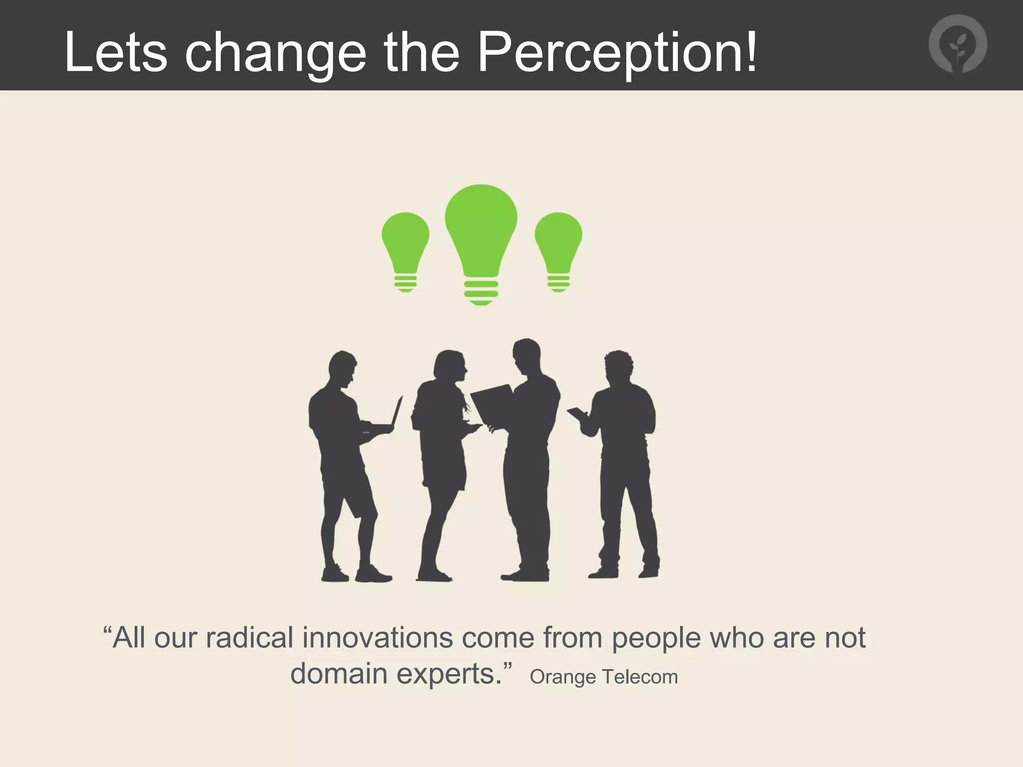 “All our radical innovations come from people who are not
domain experts.” Orange Telecom
Lets change the Perception!
 