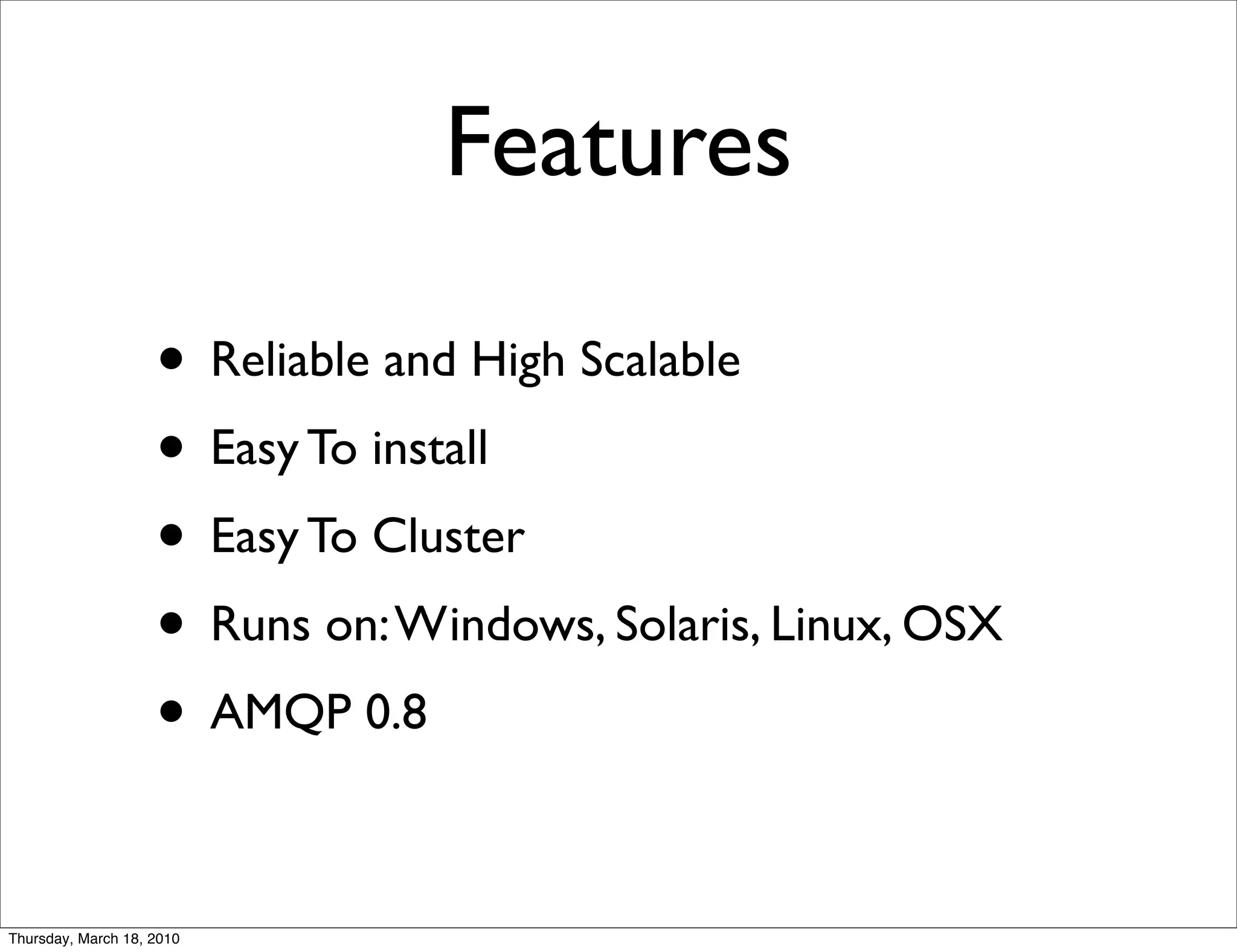 Features

                    • Reliable and High Scalable
                    • Easy To install
                    • Easy To Cluster
                    • Runs on: Windows, Solaris, Linux, OSX
                    • AMQP 0.8

Thursday, March 18, 2010
 