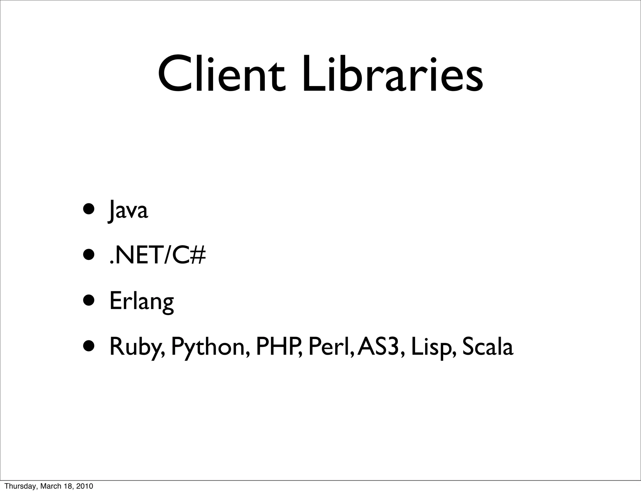 Client Libraries

                    • Java
                    • .NET/C#
                    • Erlang
                    • Ruby, Python, PHP, Perl, AS3, Lisp, Scala

Thursday, March 18, 2010
 