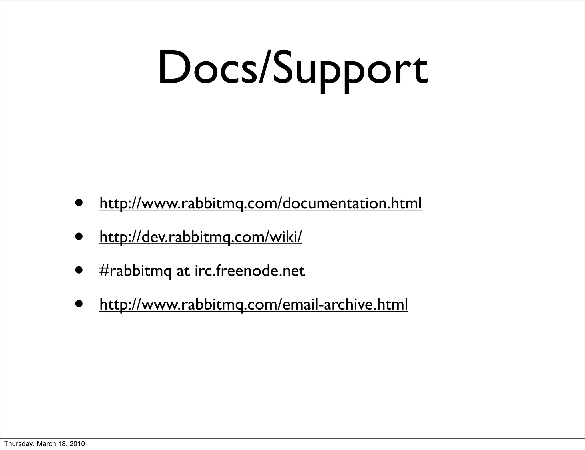 Docs/Support

                    •      http://www.rabbitmq.com/documentation.html

                    •      http://dev.rabbitmq.com/wiki/

                    •      #rabbitmq at irc.freenode.net

                    •      http://www.rabbitmq.com/email-archive.html




Thursday, March 18, 2010
 