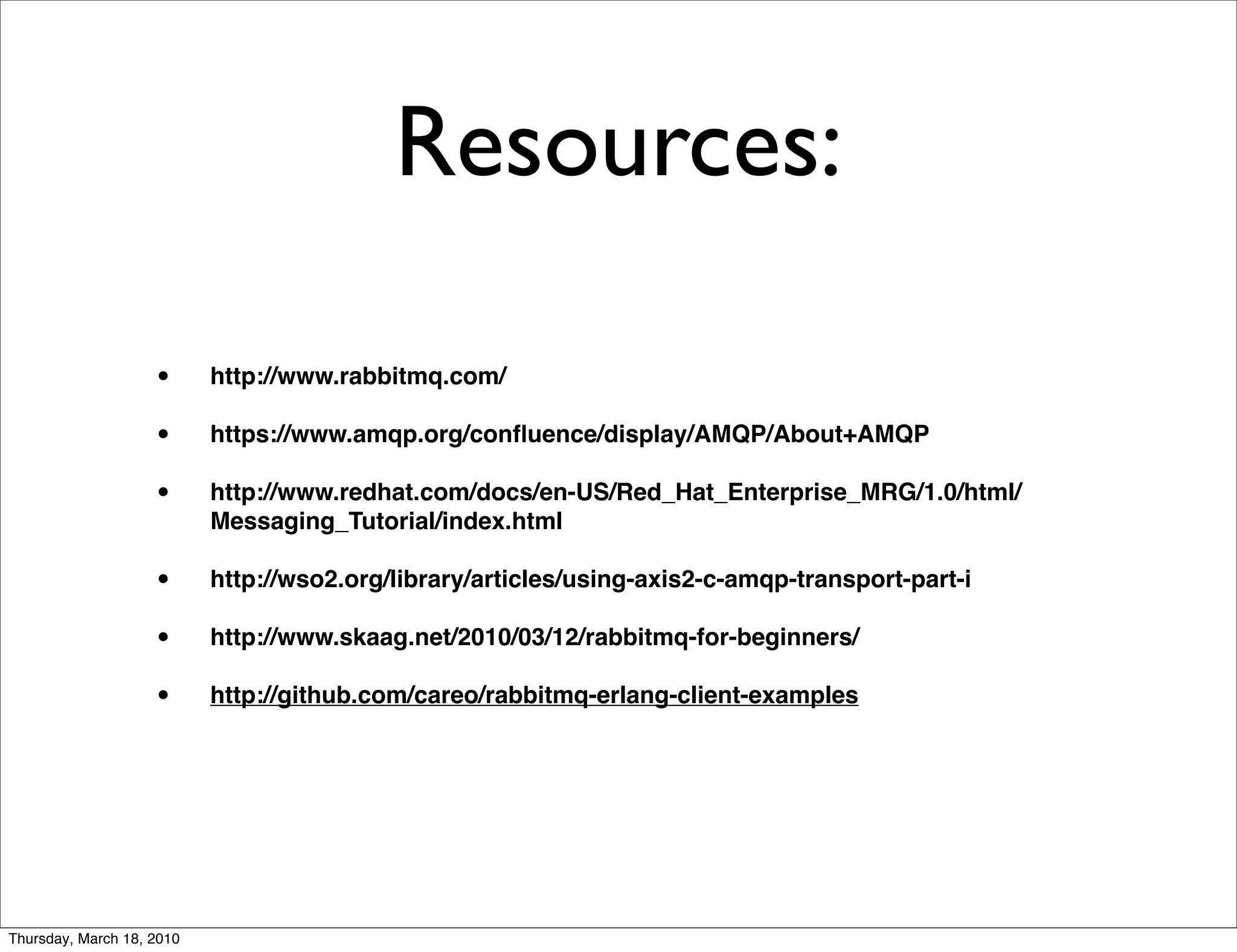Resources:

                    •      http://www.rabbitmq.com/

                    •      https://www.amqp.org/conﬂuence/display/AMQP/About+AMQP

                    •      http://www.redhat.com/docs/en-US/Red_Hat_Enterprise_MRG/1.0/html/
                           Messaging_Tutorial/index.html

                    •      http://wso2.org/library/articles/using-axis2-c-amqp-transport-part-i

                    •      http://www.skaag.net/2010/03/12/rabbitmq-for-beginners/

                    •      http://github.com/careo/rabbitmq-erlang-client-examples




Thursday, March 18, 2010
 
