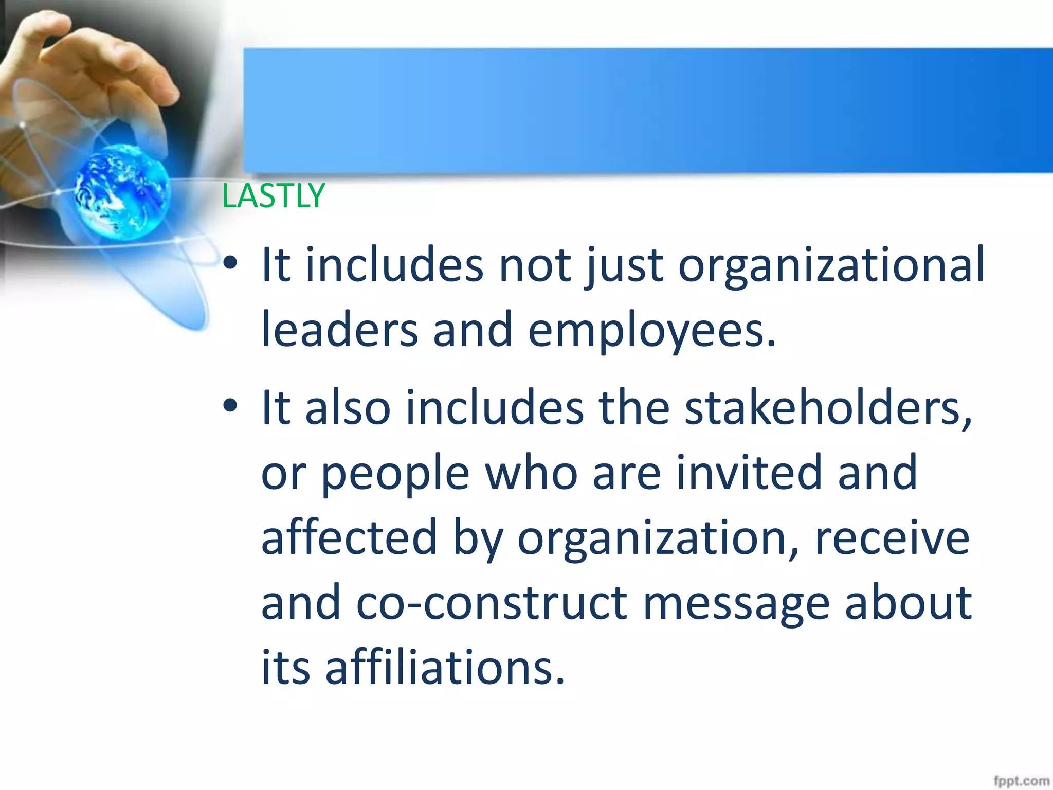 LASTLY
• It includes not just organizational
leaders and employees.
• It also includes the stakeholders,
or people who are invited and
affected by organization, receive
and co-construct message about
its affiliations.
 