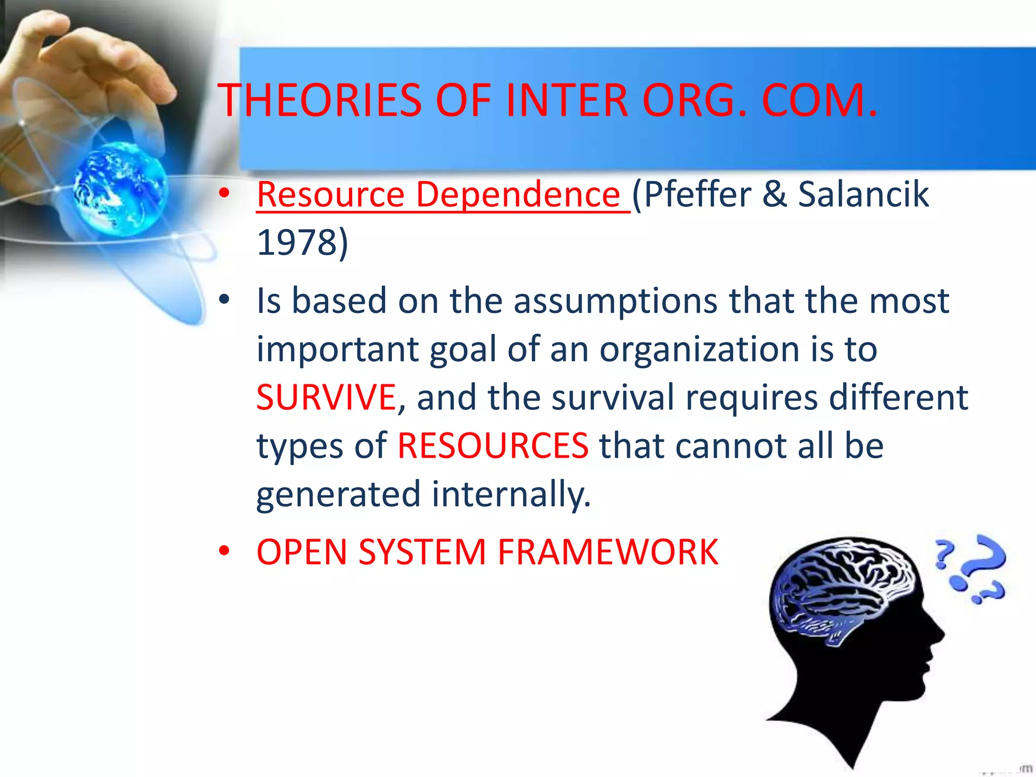 THEORIES OF INTER ORG. COM.
• Resource Dependence (Pfeffer & Salancik
1978)
• Is based on the assumptions that the most
important goal of an organization is to
SURVIVE, and the survival requires different
types of RESOURCES that cannot all be
generated internally.
• OPEN SYSTEM FRAMEWORK
 