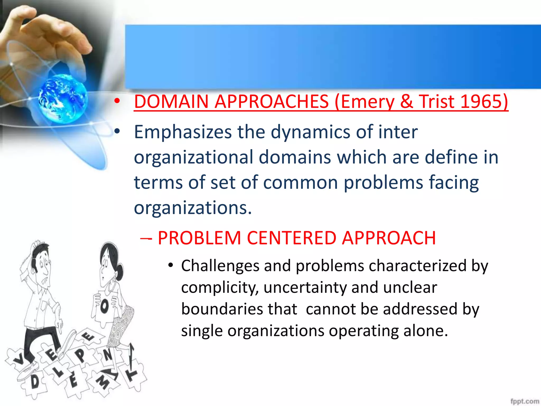 • DOMAIN APPROACHES (Emery & Trist 1965)
• Emphasizes the dynamics of inter
organizational domains which are define in
terms of set of common problems facing
organizations.
– PROBLEM CENTERED APPROACH
• Challenges and problems characterized by
complicity, uncertainty and unclear
boundaries that cannot be addressed by
single organizations operating alone.
 