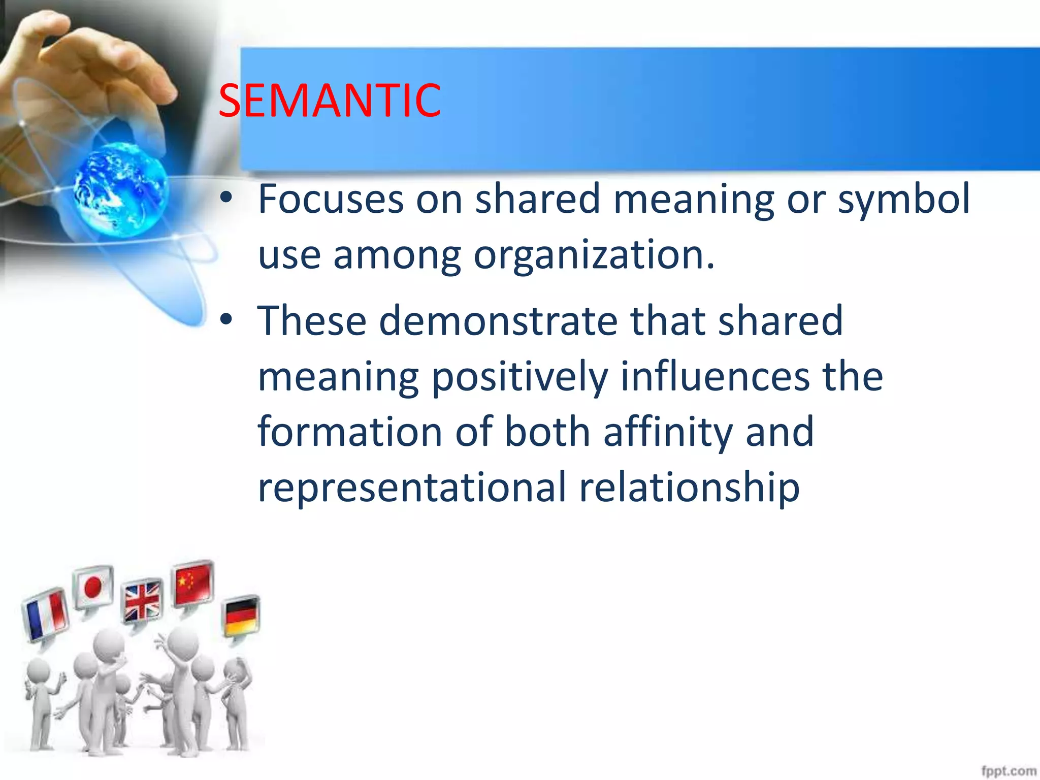 SEMANTIC
• Focuses on shared meaning or symbol
use among organization.
• These demonstrate that shared
meaning positively influences the
formation of both affinity and
representational relationship
 