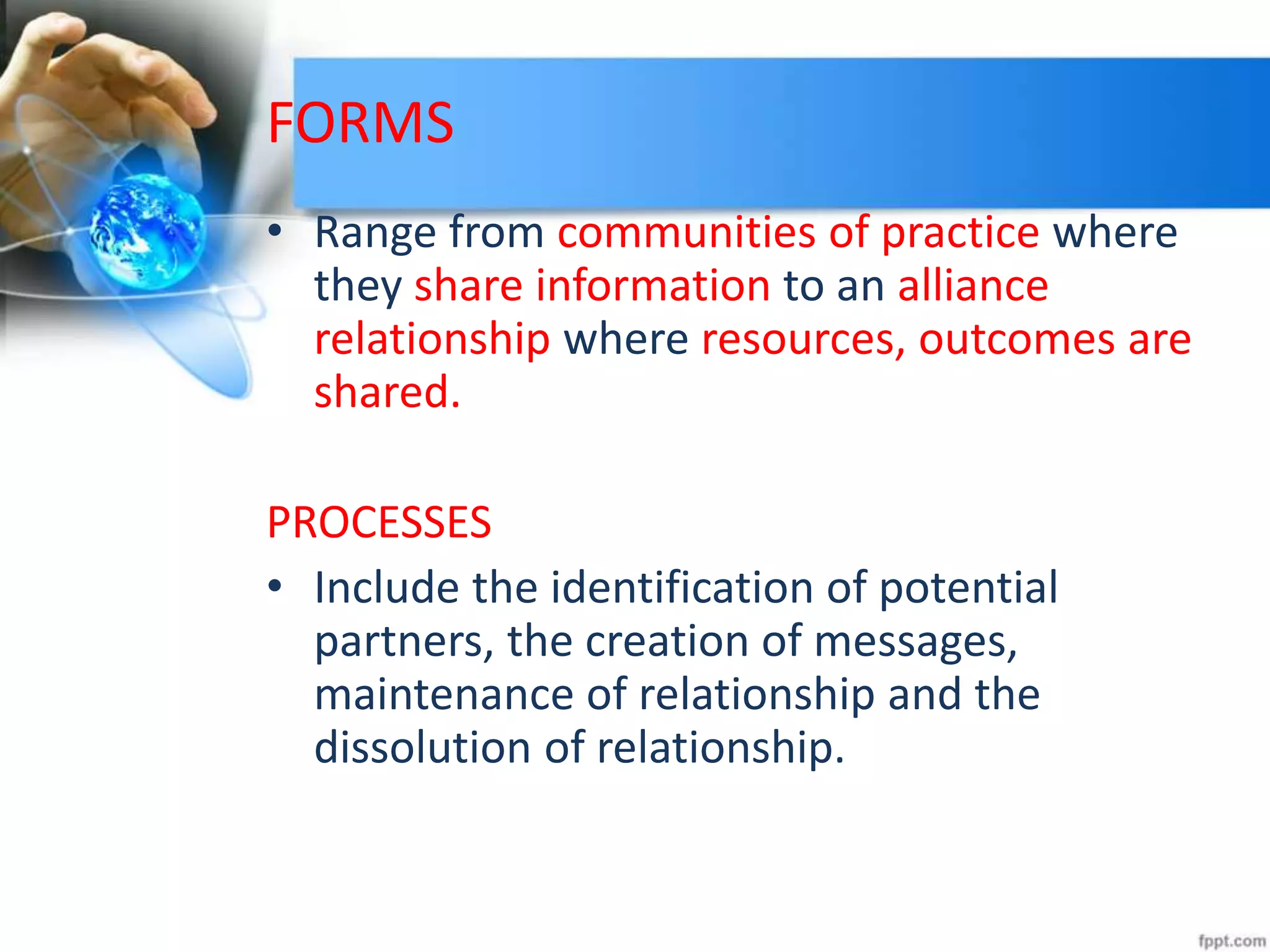 FORMS
• Range from communities of practice where
they share information to an alliance
relationship where resources, outcomes are
shared.
PROCESSES
• Include the identification of potential
partners, the creation of messages,
maintenance of relationship and the
dissolution of relationship.
 