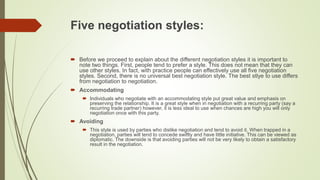 Five negotiation styles:
 Before we proceed to explain about the different negotiation styles it is important to
note two things. First, people tend to prefer a style. This does not mean that they can
use other styles. In fact, with practice people can effectively use all five negotiation
styles. Second, there is no universal best negotiation style. The best stlye to use differs
from negotiation to negotiation.
 Accommodating
 Individuals who negotiate with an accommodating style put great value and emphasis on
preserving the relationship. It is a great style when in negotiation with a recurring party (say a
recurring trade partner) however, it is less ideal to use when chances are high you will only
negotiation once with this party.
 Avoiding
 This style is used by parties who dislike negotiation and tend to avoid it. When trapped in a
negotiation, parties will tend to concede swiftly and have little initiative. This can be viewed as
diplomatic. The downside is that avoiding parties will not be very likely to obtain a satisfactory
result in the negotiation.
 