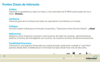 Puntos Claves de Interoute
Solidez
Interoute es propietaria y opera la mayor y más avanzada red IP MPLS paneuropea de voz y
datos. Ground…
Confianza
Interoute goza de la confianza de todos los operadores incumbentes en Europa.
Enfoque
Servicios desde la Red para el mercado Corporativo, “Soluciones como Servicio (XaaS)”. …Cloud
Referencias
Mediana y Gran Empresas nacional e internacional, de todos los sectores, administraciones
públicas y Centros de Investigación son usuarios de nuestros servicios de telecomunicaciones.
Estabilidad financiera
Interoute es una empresa financiada con capital privado, totalmente rentable y “cash flow”
positivo desde 2010. Establecida en el mercado Europeo desde hace más de diez años.
2
 