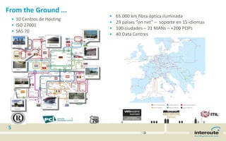 5
From the Ground ...
• 65.000 km fibra óptica iluminada
• 29 países “on net” – soporte en 15 idiomas
• 100 ciudades – 21 MANs – +200 POPs
• 40 Data Centres
• 10 Centros de Hosting
• ISO 27001
• SAS 70
 