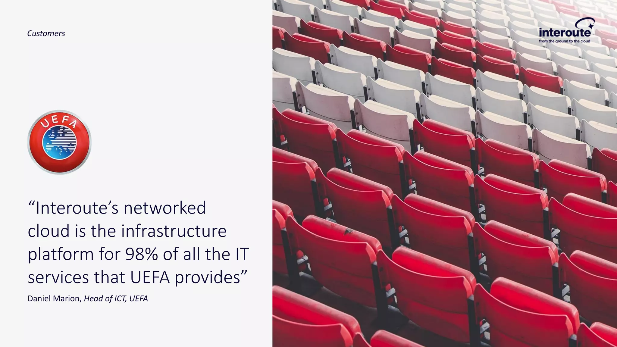 “Interoute’s networked
cloud is the infrastructure
platform for 98% of all the IT
services that UEFA provides”
Daniel Marion, Head of ICT, UEFA
Customers
 