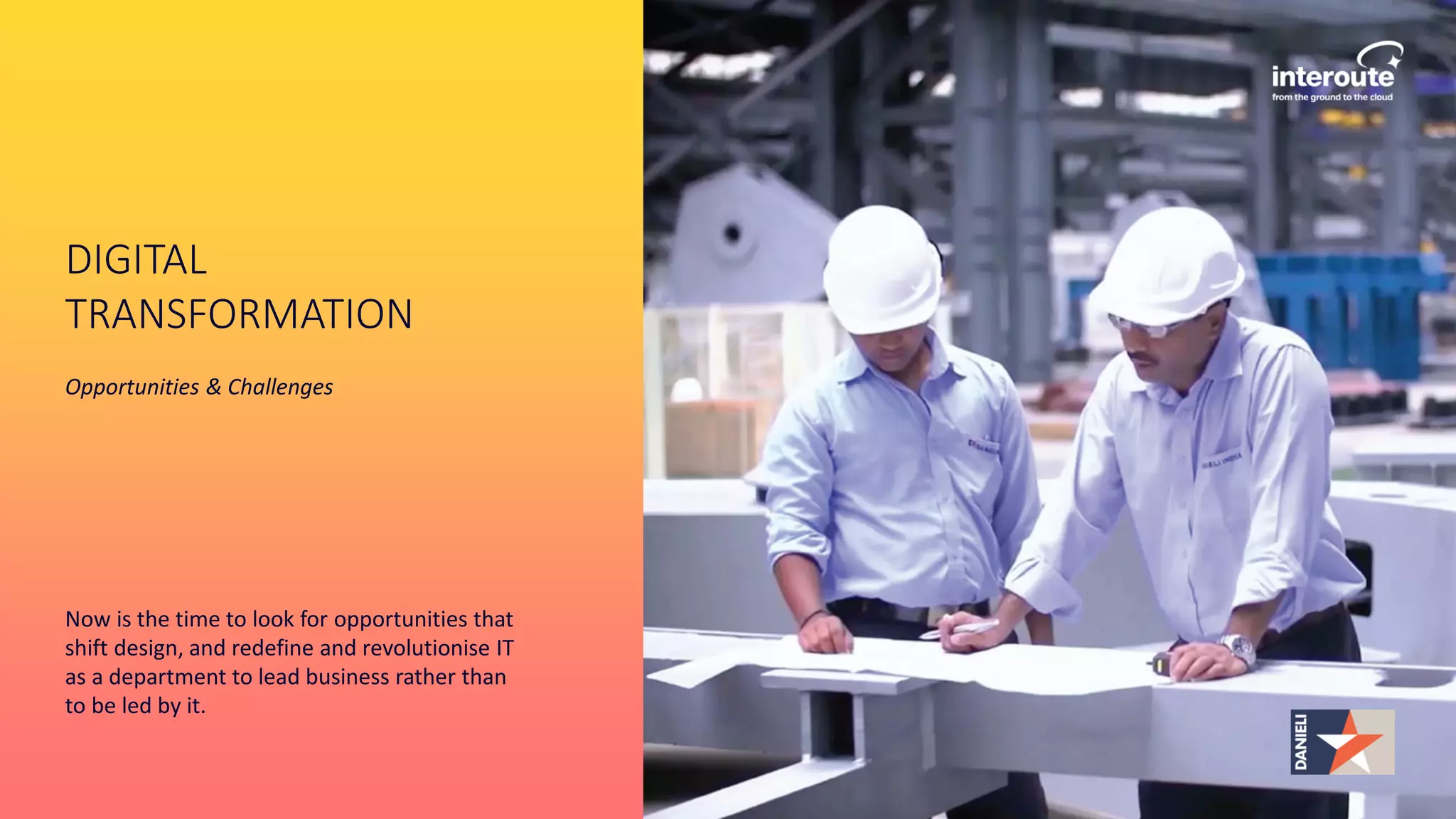 DIGITAL
TRANSFORMATION
Opportunities & Challenges
Now is the time to look for opportunities that
shift design, and redefine and revolutionise IT
as a department to lead business rather than
to be led by it.
 