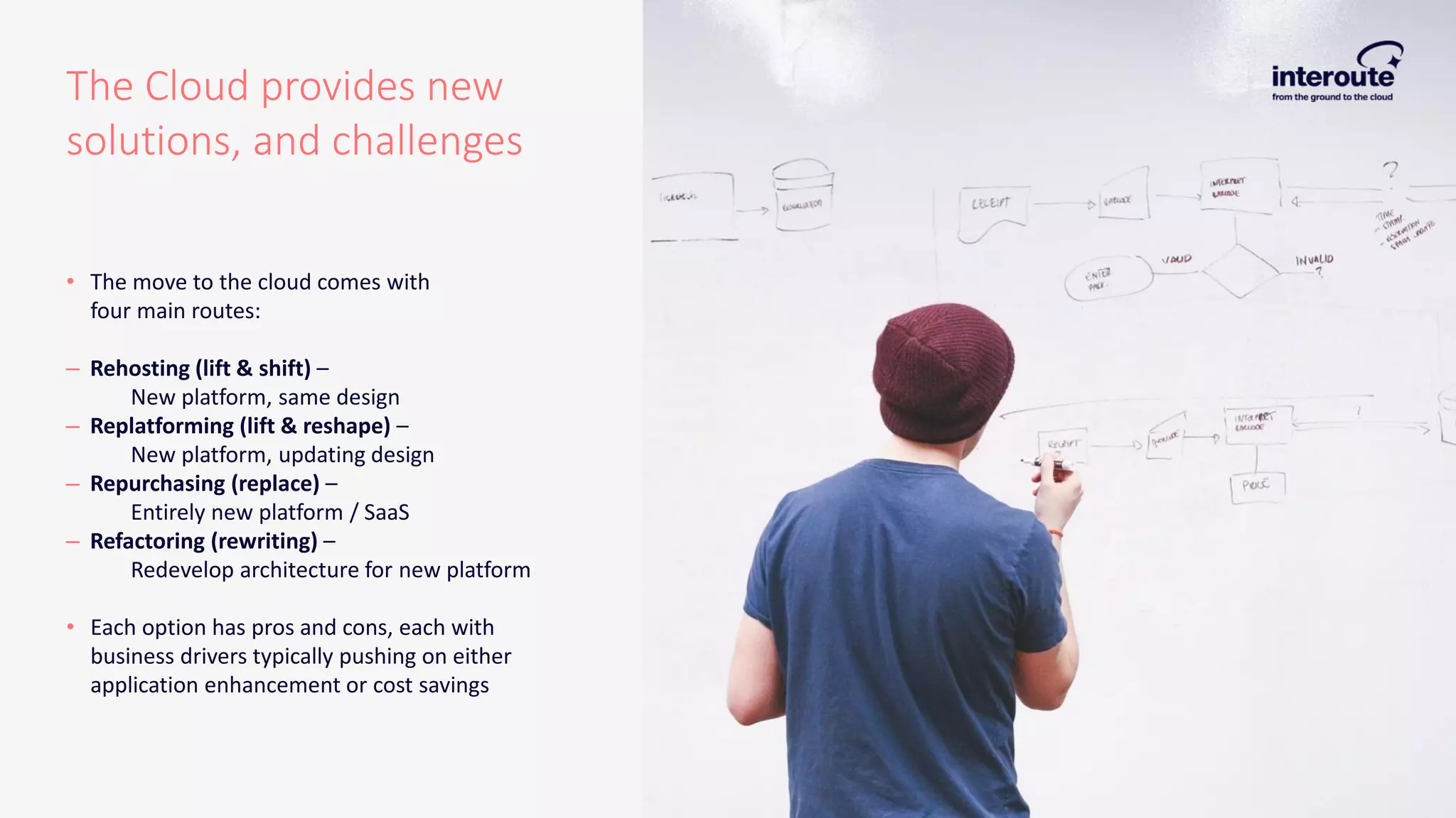 The Cloud provides new
solutions, and challenges
• The move to the cloud comes with
four main routes:
– Rehosting (lift & shift) –
New platform, same design
– Replatforming (lift & reshape) –
New platform, updating design
– Repurchasing (replace) –
Entirely new platform / SaaS
– Refactoring (rewriting) –
Redevelop architecture for new platform
• Each option has pros and cons, each with
business drivers typically pushing on either
application enhancement or cost savings
 