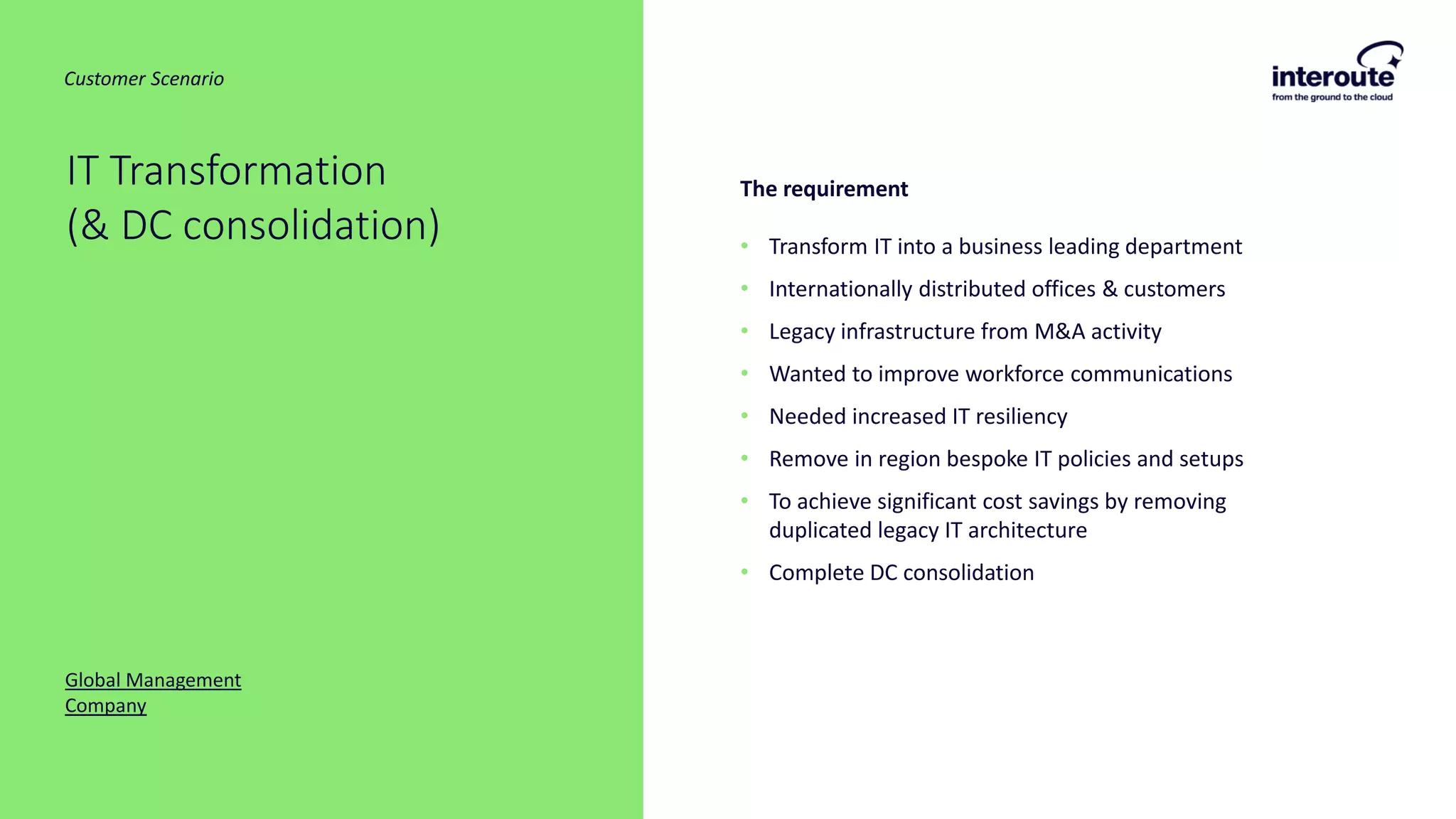 The requirement
• Transform IT into a business leading department
• Internationally distributed offices & customers
• Legacy infrastructure from M&A activity
• Wanted to improve workforce communications
• Needed increased IT resiliency
• Remove in region bespoke IT policies and setups
• To achieve significant cost savings by removing
duplicated legacy IT architecture
• Complete DC consolidation
IT Transformation
(& DC consolidation)
Global Management
Company
Customer Scenario
 