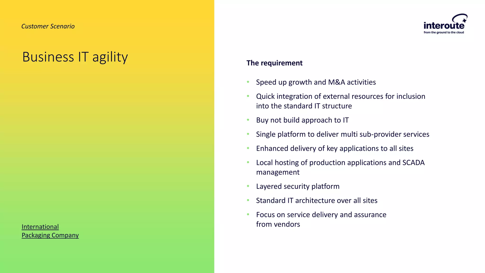 The requirement
• Speed up growth and M&A activities
• Quick integration of external resources for inclusion
into the standard IT structure
• Buy not build approach to IT
• Single platform to deliver multi sub-provider services
• Enhanced delivery of key applications to all sites
• Local hosting of production applications and SCADA
management
• Layered security platform
• Standard IT architecture over all sites
• Focus on service delivery and assurance
from vendors
Business IT agility
International
Packaging Company
Customer Scenario
 