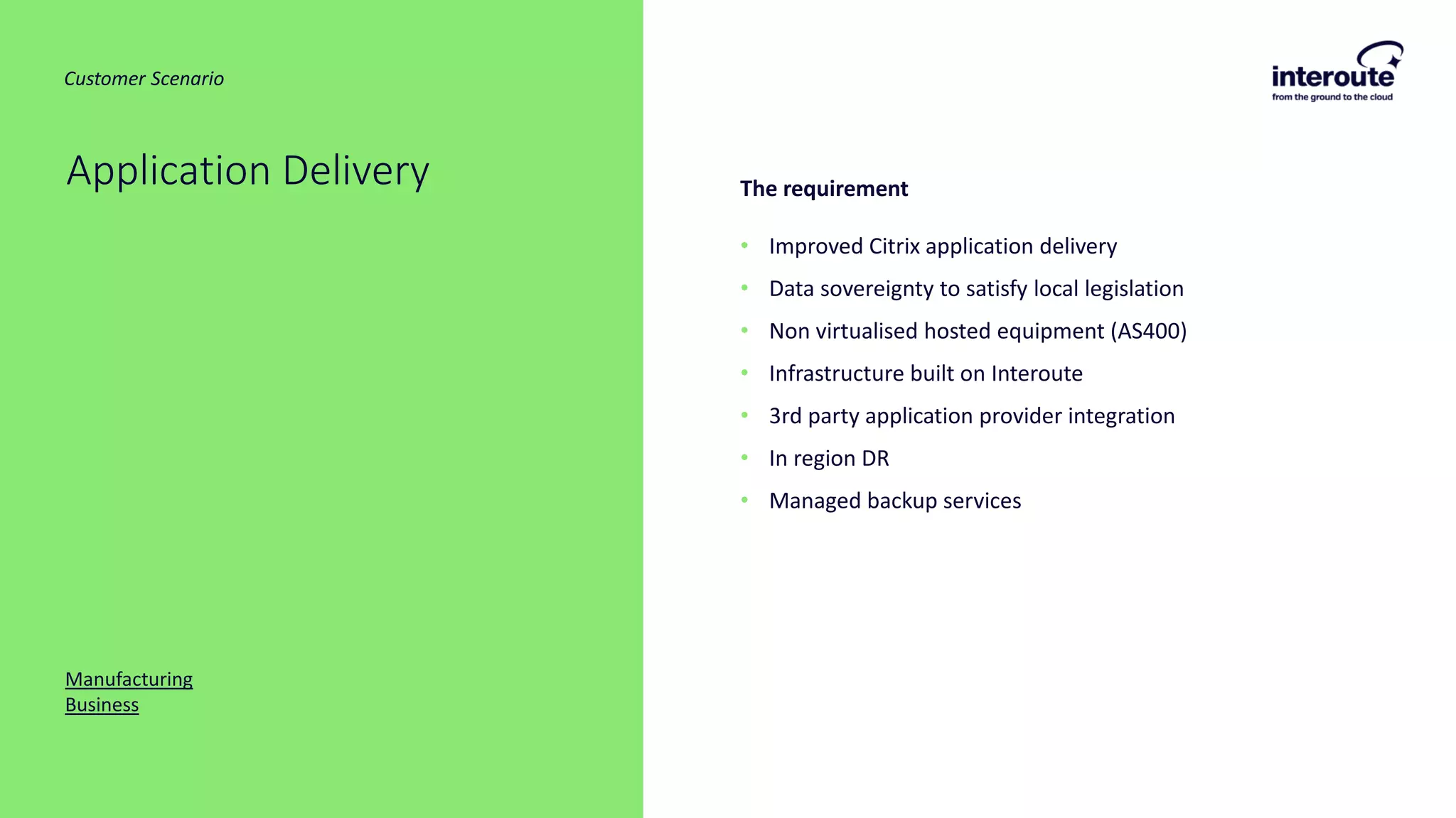 The requirement
• Improved Citrix application delivery
• Data sovereignty to satisfy local legislation
• Non virtualised hosted equipment (AS400)
• Infrastructure built on Interoute
• 3rd party application provider integration
• In region DR
• Managed backup services
Application Delivery
Manufacturing
Business
Customer Scenario
 