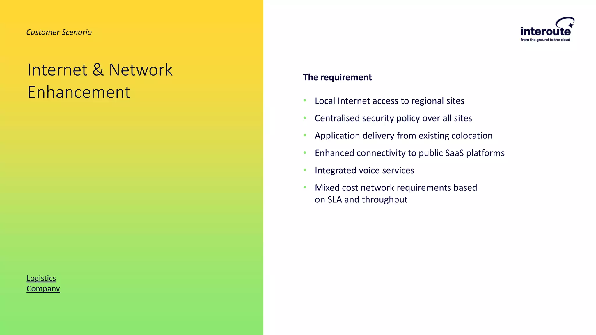 The requirement
• Local Internet access to regional sites
• Centralised security policy over all sites
• Application delivery from existing colocation
• Enhanced connectivity to public SaaS platforms
• Integrated voice services
• Mixed cost network requirements based
on SLA and throughput
Internet & Network
Enhancement
Logistics
Company
Customer Scenario
 