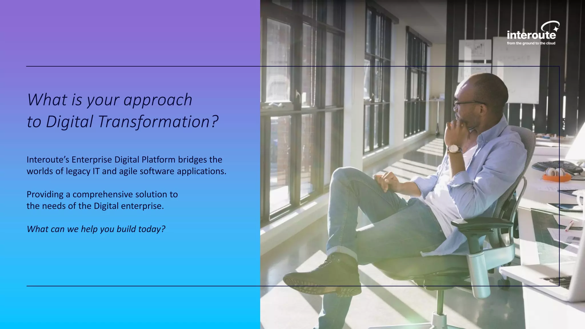 What is your approach
to Digital Transformation?
Interoute’s Enterprise Digital Platform bridges the
worlds of legacy IT and agile software applications.
Providing a comprehensive solution to
the needs of the Digital enterprise.
What can we help you build today?
 