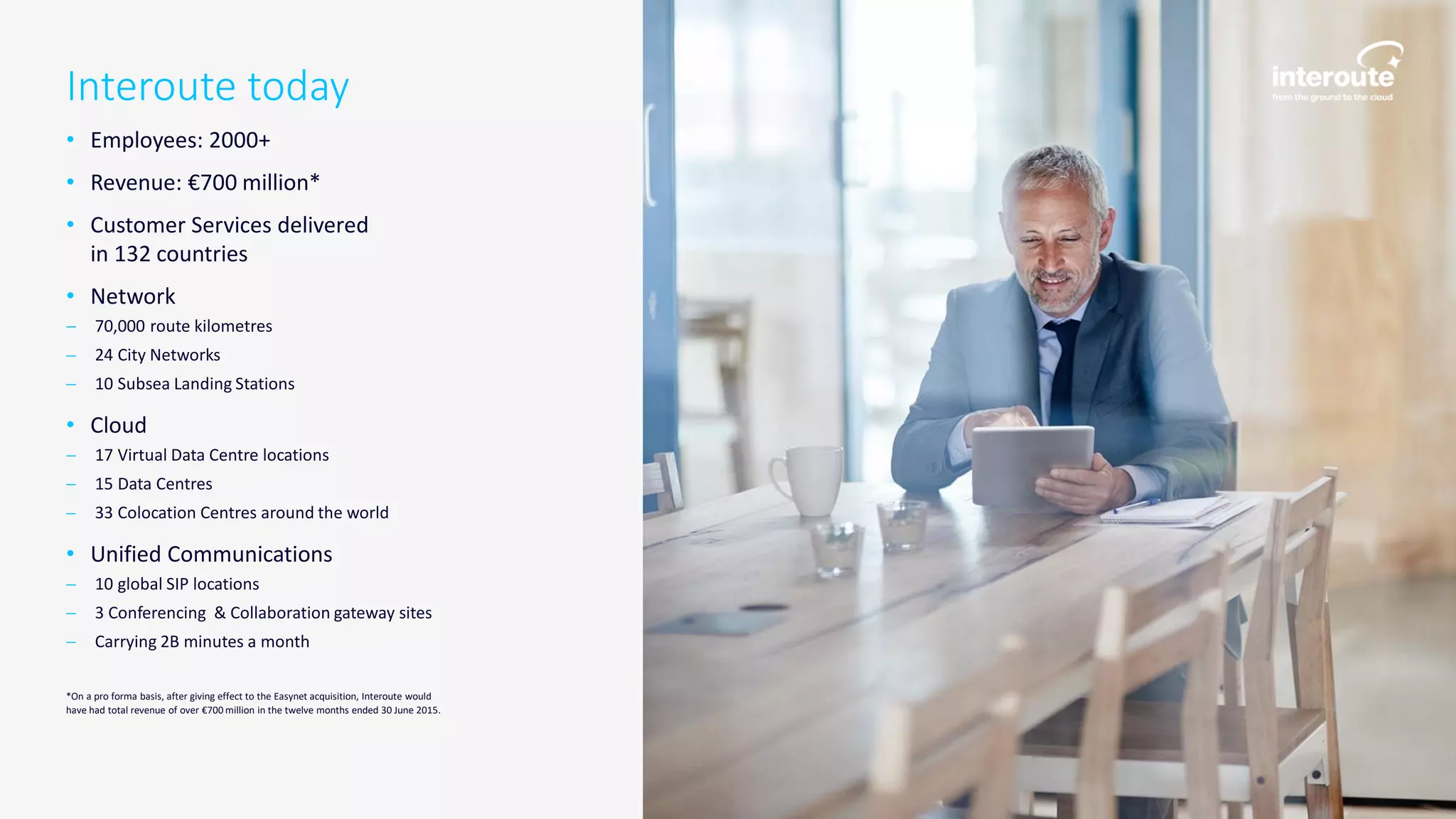 Interoute today
• Employees: 2000+
• Revenue: €700 million*
• Customer Services delivered
in 132 countries
• Network
 70,000 route kilometres
 24 City Networks
 10 Subsea Landing Stations
• Cloud
 17 Virtual Data Centre locations
 15 Data Centres
 33 Colocation Centres around the world
• Unified Communications
 10 global SIP locations
 3 Conferencing & Collaboration gateway sites
 Carrying 2B minutes a month
*On a pro forma basis, after giving effect to the Easynet acquisition, Interoute would
have had total revenue of over €700 million in the twelve months ended 30 June 2015.
 