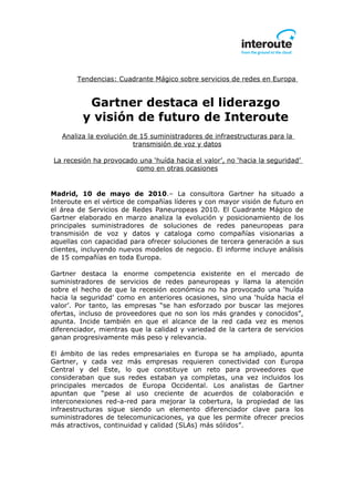 Tendencias: Cuadrante Mágico sobre servicios de redes en Europa


          Gartner destaca el liderazgo
         y visión de futuro de Interoute
   Analiza la evolución de 15 suministradores de infraestructuras para la
                         transmisión de voz y datos

La recesión ha provocado una ‘huída hacia el valor’, no ‘hacia la seguridad’
                        como en otras ocasiones


Madrid, 10 de mayo de 2010.– La consultora Gartner ha situado a
Interoute en el vértice de compañías líderes y con mayor visión de futuro en
el área de Servicios de Redes Paneuropeas 2010. El Cuadrante Mágico de
Gartner elaborado en marzo analiza la evolución y posicionamiento de los
principales suministradores de soluciones de redes paneuropeas para
transmisión de voz y datos y cataloga como compañías visionarias a
aquellas con capacidad para ofrecer soluciones de tercera generación a sus
clientes, incluyendo nuevos modelos de negocio. El informe incluye análisis
de 15 compañías en toda Europa.

Gartner destaca la enorme competencia existente en el mercado de
suministradores de servicios de redes paneuropeas y llama la atención
sobre el hecho de que la recesión económica no ha provocado una ‘huída
hacia la seguridad’ como en anteriores ocasiones, sino una ‘huída hacia el
valor’. Por tanto, las empresas “se han esforzado por buscar las mejores
ofertas, incluso de proveedores que no son los más grandes y conocidos”,
apunta. Incide también en que el alcance de la red cada vez es menos
diferenciador, mientras que la calidad y variedad de la cartera de servicios
ganan progresivamente más peso y relevancia.

El ámbito de las redes empresariales en Europa se ha ampliado, apunta
Gartner, y cada vez más empresas requieren conectividad con Europa
Central y del Este, lo que constituye un reto para proveedores que
consideraban que sus redes estaban ya completas, una vez incluidos los
principales mercados de Europa Occidental. Los analistas de Gartner
apuntan que “pese al uso creciente de acuerdos de colaboración e
interconexiones red-a-red para mejorar la cobertura, la propiedad de las
infraestructuras sigue siendo un elemento diferenciador clave para los
suministradores de telecomunicaciones, ya que les permite ofrecer precios
más atractivos, continuidad y calidad (SLAs) más sólidos”.
 