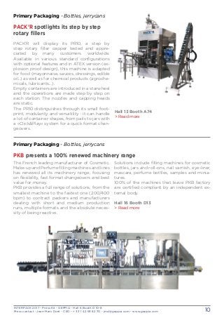 INTERPACK 2017 - Press Kit - GEPPIA - Hall 6 Booth D 10-8
Press contact : Jean-Marc Doré - CEO - + 33 1 42 93 82 70 - jmd@geppia.com - www.geppia.com 10
Primary Packaging - Bottles, jerrycans
PACK’R spotlights its step by step
rotary fillers
PACK’R will display its PR10, a step by
step rotary filler capper tested and appre-
ciated by many customers worldwide.
Available in various standard configurations
with optional features and in ATEX version (ex-
plosion proof design), this machine is adapted
for food (mayonnaise, sauces, dressings, edible
oil..) as well as for chemical products (agroche-
micals, lubricants...).
Empty containers are introduced in a starwheel
and the operations are made step by step on
each station. The nozzles and capping heads
are static.
The PR10 distinguishes through its small foot-
print, modularity and versatility : it can handle
a lot of container shapes, from pails to jars with
a «Click&Play» system for a quick format chan-
geovers.
The French leading manufacturer of Cosmetic,
Make-up and Perfume filling machines and lines
has renewed all its machinery range, focusing
on flexibility, fast format changeovers and best
value for money.
PKB provides a full range of solutions, from the
smallest machine to the fastest one (200/400
bpm) to contract packers and manufacturers
dealing with short and medium production
runs, multiple formats and the absolute neces-
sity of being reactive.
Solutions include filling machines for cosmetic
bottles, jars and roll-ons, nail varnish, eye-liner,
mascara, perfume bottles, samples and minia-
tures.
100% of the machines that leave PKB factory
are certified compliant by an independent ex-
ternal body.
Hall 16 Booth D13
> Read more
Primary Packaging - Bottles, jerrycans
PKB presents a 100% renewed machinery range
Hall 13 Booth A74
> Read more
 
