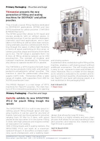 INTERPACK 2017 - Press Kit - GEPPIA - Hall 6 Booth D 10-8
Press contact : Jean-Marc Doré - CEO - + 33 1 42 93 82 70 - jmd@geppia.com - www.geppia.com 12
and closing system.
A patented valve, sealed during the filling at the
machine, enables a self-closing pouch without
additional accessories. The self-closing pouch
is easy to use : squeeze to open and release to
close. Moreover, this is a model of Eco design,
as its volume is reduced to its content and re-
quires a minimum quantity of packaging mate-
rial. PepUP® one hand self-closing pouch is a
real revolution in the packaging field!
Hall 6 Booth C13
> Read more
Primary Packaging - Pouches and bags
Thimonnier presents the new
generation of filling and sealing
machines for DOYPACK® and pillow
pouches
They include a spout filling machine dedicated
to DOYPACK® applications (SF102) and two
VFFS machines for pillow pouches (THP7200
& M1500 Pep Up®).
The SF102 spout filler allows to fill liquid and
viscous products, with or without pieces, in
spouted pouches. It can be used for detergent,
cosmetics and food applications, and is avai-
lable in hot filling as well as ultra-clean version.
Using premade pouches combined with the fil-
ling through the spout, it offers high flexibility
in terms of spout positioning (in the corner or
center), pouches shape and volume (from 50ml
up to 2L). The SF range is available from 1 to
6 lines of filling, allowing outputs up to 240
pouches/min. The concept of modular and
compact machines developed by Thimonnier
also allows to operate several SFs in parallel.
The THP7200 is a VFFS machine for both liquid
and viscous products (milk, kefir, and yoghurt)
packed in polyethylene “pillow” pouches. The
machine is used for pasteurized, ultra-clean,
aseptic (UHT) milk. Thimonnier offers a wide
range of models, with capacities from 400 to
12,000 pouches per hour.
The M1500 PepUp® is a new range of VFFS
machines for PepUP® pouches. The main fea-
ture of this innovative packaging is its opening
design that allows for long fill times.
Spout filling is a highly reliable and very clean
process that allows for an easy handling of sha-
ped pouches and requires less material since
high fill level is possible.
Hall 14 Booth D30
> Read more
Primary Packaging - Pouches and bags
Karlville exhibits its new SPOUTPRO
IFC-2 for pouch filling trough the
spouts
The SPOUTPRO IFC-2 is a all-in-one spout in-
serting, pouch filling through spout and cap-
ping machine. It can be used for any kind of
liquids, food and non-food packed in pouches
ranging from 0,1 liter to 3 liters, with spout
placed at the top center or in the corner. Filling
is done with high pressure and requires neither
air evacuation nor sealing.
With 2 filling heads and 4 sealing stations, the
SPOUTPRO IFC-2 can work at a maximum
speed of 55 ppm. It also offers a simple machi-
nery, quick changeovers and a walking beam
 