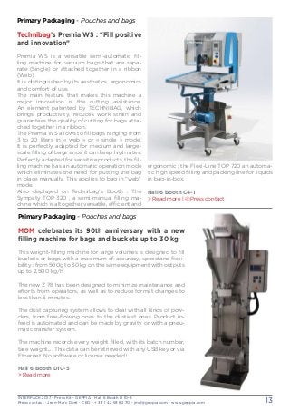 INTERPACK 2017 - Press Kit - GEPPIA - Hall 6 Booth D 10-8
Press contact : Jean-Marc Doré - CEO - + 33 1 42 93 82 70 - jmd@geppia.com - www.geppia.com 13
Primary Packaging - Pouches and bags
MOM celebrates its 90th anniversary with a new
filling machine for bags and buckets up to 30 kg
This weight-filling machine for large volumes is designed to fill
buckets or bags with a maximum of accuracy, speed and flexi-
bility : from 500g to 30 kg on the same equipment with outputs
up to 2,500 kg/h.
The new Z 78 has been designed to minimize maintenance and
efforts from operators, as well as to reduce format changes to
less than 5 minutes.
The dust capturing system allows to deal with all kinds of pow-
ders, from free-flowing ones to the dustiest ones. Product in-
feed is automated and can be made by gravity or with a pneu-
matic transfer system.
The machine records every weight filled, with its batch number,
tare weight,... This data can be retrieved with any USB key or via
Ethernet. No software or license needed !
Hall 6 Booth D10-5
> Read more
ergonomic ; the Flexi-Line TOP 720 an automa-
tic high speed filling and packing line for liquids
in bag-in-box.
Hall 6 Booth C4-1
> Read more | @Press contact
Primary Packaging - Pouches and bags
Technibag’s Premia WS : “Fill positive
and innovation”
Premia WS is a versatile semi-automatic fil-
ling machine for vacuum bags that are sepa-
rate (Single) or attached together in a ribbon
(Web).
It is distinguished by its aesthetics, ergonomics
and comfort of use.
The main feature that makes this machine a
major innovation is the cutting assistance.
An element patented by TECHNIBAG, which
brings productivity, reduces work strain and
guarantees the quality of cutting for bags atta-
ched together in a ribbon.
The Premia WS allows to fill bags ranging from
3 to 20 liters in « web » or « single » mode.
It is perfectly adapted for medium and large-
scale filling of bags since it can keep high rates.
Perfectly adapted for sensitive products, the fil-
ling machine has an automatic operation mode
which eliminates the need for putting the bag
in place manually. This applies to bag in “web”
mode.
Also displayed on Technibag’s Booth : The
Sympaty TOP 320 , a semi-manual filling ma-
chine which is altogether versatile, efficient and
 