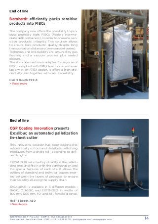INTERPACK 2017 - Press Kit - GEPPIA - Hall 6 Booth D 10-8
Press contact : Jean-Marc Doré - CEO - + 33 1 42 93 82 70 - jmd@geppia.com - www.geppia.com 14
End of line
CGP Coating Innovation presents
Excalibur, an automated palletization
tie-sheet cutter
This innovative solution has been designed to
automatically cut out and distribute palletizing
interlayers from a single roll - according to defi-
ned lengths.
EXCALIBUR sets itself up directly in the palleti-
zing lines and fits in with the configuration and
the special features of each site. It allows the
cutting of standard and technical papers inser-
ted between the layers of products to ensure
their stability all along the supply chain.
EXCALIBUR is available in 3 different models :
BASIC, CLASSIC, and EXTENDED, in widths of
800 mm, 1200 mm, 40’’ and 48’’, for sale or rental.
Hall 11 Booth A30
> Read more
End of line
Bernhardt efficiently packs sensitive
products into FIBCs 
The company now offers the possibility to pro-
duce perfectly tight FIBCs (flexible interme-
diate bulk containers), in order to preserve sen-
sitive products’ integrity. This solution allows
to ensure bulk products’ quality despite long
transportation distances (overseas deliveries).
Tightness and inviolability are ensured by gas
flushing and a vacuum process plus sealed
closure.
The all-in-one machine is adapted for any size of
FIBC, compliant with BPF/clean rooms and avai-
lable with an ATEX option. It offers a high pro-
ductivity level together with data traceability.
Hall 9 Booth F22-3
> Read more
 