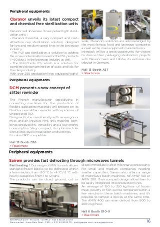 INTERPACK 2017 - Press Kit - GEPPIA - Hall 6 Booth D 10-8
Press contact : Jean-Marc Doré - CEO - + 33 1 42 93 82 70 - jmd@geppia.com - www.geppia.com 16
wide, Claranor’s solutions are acknowledged by
the most famous food and beverage companies
as well as the main equipment manufacturers.
Interpack will be a great opportunity for visitors
to discuss their packaging sterilization projects
with Claranor team and Löhrke, its exclusive dis-
tributor in Germany.
Hall 13 Booth A37
> Read more
Peripheral equipments
Claranor unveils its latest compact
and chemical free sterilization units
Claranor will showcase 3 new pulsed light sterili-
zation units :
- Claranor Essential, a very compact and cost-
attractive cap sterilization solution, designed
for low and medium speed lines in the beverage
industry,
- The Full cap sterilization, a solution to address
the cross-contamination issue for the ESL products
(> 60 days), in the beverage industry as well,
- The Puls’Combi FS, which is a solution for
combined decontamination of cups and lids for
the dairy industry.
With over 250 production lines equipped world-
Peripheral equipments
DCM presents a new concept of
slitter rewinder
The French manufacturer specializing in
converting machines for the production of
flexible packaging materials will present on its
Booth a new slitter rewinder with a promise of
unexpected ROI.
Designed to be user-friendly with new ergono-
mics and an intuitive HMI, this machine com-
bines productivity, versatility and a low energy
consumption. Very compact, its optimized de-
sign allows quick installation and settings.
It is also BRC compatible
Hall 13 Booth D36
> Read more
sliced immediately after microwave processing.
For small and medium companies needing
smaller capacities, Sairem also offers a range
of microwave batch machines, ref AMW 100 or
AMW 200. Their compact design allow them to
be easily integrated into production lines.
An average of 150 to 350 kg/hour of frozen
meat, poultry or fish can be tempered within a
few minutes in these batch machines, and it’s
possible to temper 2 blocks at the same time.
The AMW 400 can even defrost from 800 to
2000 kg/hour.
Hall 6 Booth D10-9
> Read more
Fast heating ! Our range of MW tunnels allows
standard frozen blocks to be defrosted within
a few minutes, from -20 °C to -4 °C/-2 °C with
hourly capacities from 1 to 12 tons.
The products can be diced, ground, cut or
Peripheral equipments
Sairem provides fast defrosting through microwaves tunnels
 