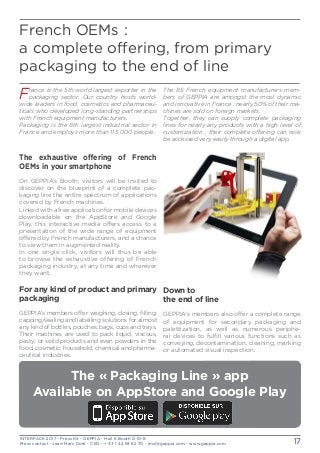 INTERPACK 2017 - Press Kit - GEPPIA - Hall 6 Booth D 10-8
Press contact : Jean-Marc Doré - CEO - + 33 1 42 93 82 70 - jmd@geppia.com - www.geppia.com 17
French OEMs :
a complete offering, from primary
packaging to the end of line
The exhaustive offering of French
OEMs in your smartphone
On GEPPIA’s Booth, visitors will be invited to
discover on the blueprint of a complete pac-
kaging line the entire spectrum of applications
covered by French machines.
Linked with a free application for mobile devices
downloadable on the AppStore and Google
Play, this interactive media offers access to a
presentation of the wide range of equipment
offered by French manufacturers, and a chance
to view them in augmented reality.
In one single click, visitors will thus be able
to browse the exhaustive offering of French
packaging industry, at any time and wherever
they want.
For any kind of product and primary
packaging
GEPPIA’s members offer weighing, dosing, filling,
capping/sealing and labelling solutions for almost
any kind of bottles, pouches, bags, cups and trays.
Their machines are used to pack liquid, viscous,
pasty, or solid products and even powders in the
food, cosmetic, household, chemical and pharma-
ceutical industries.
Down to
the end of line
GEPPIA’s members also offer a complete range
of equipment for secondary packaging and
palettization, as well as numerous periphe-
ral devices to fulfill various functions such as
conveying, decontamination, cleaning, marking
or automated visual inspection.
France is the 5th world largest exporter in the
packaging sector. Our country hosts world-
wide leaders in food, cosmetics and pharmaceu-
ticals who developed long-standing partnerships
with French equipment manufacturers.
Packaging is the 8th largest industrial sector in
France and employs more than 115 000 people.
The 85 French equipment manufacturers mem-
bers of GEPPIA are amongst the most dynamic
and innovative in France ; nearly 50% of their ma-
chines are sold on foreign markets.
Together, they can supply complete packaging
lines for nearly any products with a high level of
customization ; their complete offering can now
be accessed very easily through a digital app.
The « Packaging Line » app
Available on AppStore and Google Play
 