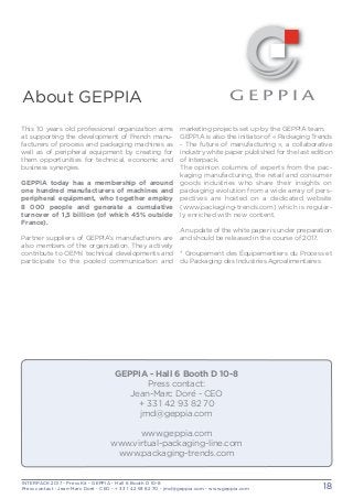 INTERPACK 2017 - Press Kit - GEPPIA - Hall 6 Booth D 10-8
Press contact : Jean-Marc Doré - CEO - + 33 1 42 93 82 70 - jmd@geppia.com - www.geppia.com 18
marketing projects set up by the GEPPIA team.
GEPPIA is also the initiator of « Packaging Trends
- The future of manufacturing », a collaborative
industry white paper published for the last edition
of Interpack.
The opinion columns of experts from the pac-
kaging manufacturing, the retail and consumer
goods industries who share their insights on
packaging evolution from a wide array of pers-
pectives are hosted on a dedicated website
(www.packaging-trends.com) which is regular-
ly enriched with new content.
An update of the white paper is under preparation
and should be released in the course of 2017.
* Groupement des Équipementiers du Process et
du Packaging des Industries Agroalimentaires
About GEPPIA
This 10 years old professional organization aims
at supporting the development of French manu-
facturers of process and packaging machines as
well as of peripheral equipment by creating for
them opportunities for technical, economic and
business synergies.
GEPPIA today has a membership of around
one hundred manufacturers of machines and
peripheral equipment, who together employ
8 000 people and generate a cumulative
turnover of 1,5 billion (of which 45% outside
France).
Partner suppliers of GEPPIA’s manufacturers are
also members of the organization. They actively
contribute to OEMs’ technical developments and
participate to the pooled communication and
GEPPIA - Hall 6 Booth D 10-8
Press contact:
Jean-Marc Doré - CEO
+ 33 1 42 93 82 70
jmd@geppia.com
www.geppia.com
www.virtual-packaging-line.com
www.packaging-trends.com
 