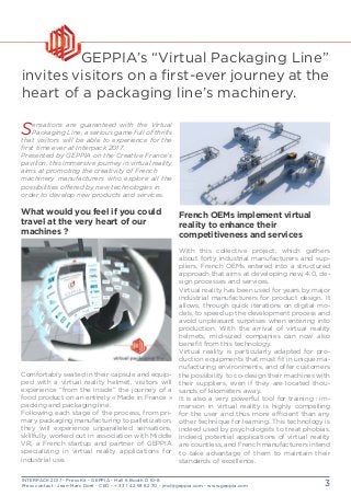 INTERPACK 2017 - Press Kit - GEPPIA - Hall 6 Booth D 10-8
Press contact : Jean-Marc Doré - CEO - + 33 1 42 93 82 70 - jmd@geppia.com - www.geppia.com 3
French OEMs implement virtual
reality to enhance their
competitiveness and services
With this collective project, which gathers
about forty industrial manufacturers and sup-
pliers, French OEMs entered into a structured
approach that aims at developing new, 4.0, de-
sign processes and services.
Virtual reality has been used for years by major
industrial manufacturers for product design. It
allows, through quick iterations on digital mo-
dels, to speed up the development process and
avoid unpleasant surprises when entering into
production. With the arrival of virtual reality
helmets, mid-sized companies can now also
benefit from this technology.
Virtual reality is particularly adapted for pro-
duction equipments that must fit in unique ma-
nufacturing environments, and offer customers
the possibility to co-design their machines with
their suppliers, even if they are located thou-
sands of kilometers away.
It is also a very powerful tool for training : im-
mersion in virtual reality is highly compelling
for the user and thus more efficient than any
other technique for learning. This technology is
indeed used by psychologists to treat phobias.
Indeed, potential applications of virtual reality
are countless, and French manufacturers intend
to take advantage of them to maintain their
standards of excellence.
GEPPIA’s “Virtual Packaging Line”
invites visitors on a first-ever journey at the
heart of a packaging line’s machinery.
Sensations are guaranteed with the Virtual
Packaging Line, a serious game full of thrills
that visitors will be able to experience for the
first time ever at Interpack 2017.
Presented by GEPPIA on the Creative France’s
pavilion, this immersive journey in virtual reality
aims at promoting the creativity of French
machinery manufacturers who explore all the
possibilities offered by new technologies in
order to develop new products and services.
What would you feel if you could
travel at the very heart of our
machines ?
Comfortably seated in their capsule and equip-
ped with a virtual reality helmet, visitors will
experience “from the inside” the journey of a
food product on an entirely « Made in France »
packing and packaging line.
Following each stage of the process, from pri-
mary packaging manufacturing to palletization,
they will experience unparalleled sensations,
skillfully worked out in association with Middle
VR, a French startup and partner of GEPPIA
specializing in virtual reality applications for
industrial use. 
 