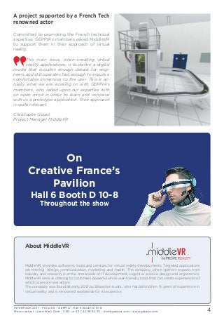 INTERPACK 2017 - Press Kit - GEPPIA - Hall 6 Booth D 10-8
Press contact : Jean-Marc Doré - CEO - + 33 1 42 93 82 70 - jmd@geppia.com - www.geppia.com 4
A project supported by a French Tech
renowned actor
Committed to promoting the French technical
expertise, GEPPIA’s members asked MiddleVR
to support them in their approach of virtual
reality.
The main issue, when creating virtual
reality applications, is to define a digital
model that includes enough details for engi-
neers and still operates fast enough to ensure a
comfortable immersion to the user. This is ac-
tually what we are working on with GEPPIA’s
members, who called upon our expertise with
an open mind in order to learn and conceive
with us a prototype application. Their approach
is quite relevant.
Christophe Gouet
Project Manager MiddleVR
On
Creative France’s
Pavilion
Hall 6 Booth D 10-8
Throughout the show
About MiddleVR
MiddleVR provides softwares, tools and services for virtual reality developments. Targeted applications
are training, design, communication, marketing and health. The company, which gathers experts from
industry and research, is at the crossroads of IT development, cognitive science, design and ergonomics.
MiddleVR aims at offering to customers powerful while user-friendly tools that can create experiences of
which users are real actors.
The company was founded early 2012 by Sébastien Kuntz, who has behind him 15 years of experience in
virtual reality and is renowned worldwide for its expertise.
 