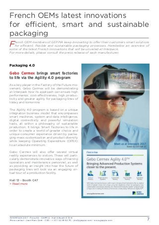 INTERPACK 2017 - Press Kit - GEPPIA - Hall 6 Booth D 10-8
Press contact : Jean-Marc Doré - CEO - + 33 1 42 93 82 70 - jmd@geppia.com - www.geppia.com 7
French OEMs latest innovations
for efficient, smart and sustainable
packaging
Packaging 4.0
Gebo Cermex brings smart factories
to life via the Agility 4.0 program
As a key player in the Factory of the Future mo-
vement, Gebo Cermex will be demonstrating
at Interpack how its approach can ensure high
performance, cost-effectiveness, high produc-
tivity and greater agility for packaging lines of
today and tomorrow.
The Agility 4.0 program is based on a unique
integration business model that encompasses
smart machines, system and data intelligence,
digital connectivity and powerful simulation
tools, all within a philosophy of sustainable
production. It brings Smart Factories to life in
order to create a world of greater choice and
unique consumer experience driven by packa-
ging mass customization and product diversity
while keeping Operating Expenditure (OPEX)
to an absolute minimum.
Gebo Cermex will also offer several virtual
reality experiences to visitors. These will parti-
cularly demonstrate innovative ways of training
operators and maintenance personnel, as well
as providing an insight into how the future of
packaging lines will look via an engaging vir-
tual tour of a production facility.
Hall 13 - Booth C47
> Read more
French OEM members of GEPPIA keep innovating to offer their customers smart solutions
for efficient, flexible and sustainable packaging processes. Herebelow an overview of
some of the latest French innovations that will be unveiled at Interpack.
For more details, please consult the press release of each manufacturer.
 