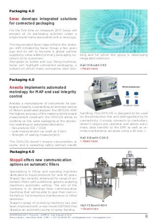 INTERPACK 2017 - Press Kit - GEPPIA - Hall 6 Booth D 10-8
Press contact : Jean-Marc Doré - CEO - + 33 1 42 93 82 70 - jmd@geppia.com - www.geppia.com 8
king and for which the group is developing
integrated solutions.
Hall 13 Booth C63
> Read more
Packaging 4.0
Serac develops integrated solutions
for connected packaging
For the first time on Interpack 2017, Serac will
present all its packaging activities under a
single brand name associated with a new logo.
The rejuvenated Serac logo reflects the strate-
gic shift initiated by Serac Group a few years
ago and its will to become a global partner
supplying value-added primary packaging so-
lutions to its customers.
Alongside its bottle and cup filling machines,
Serac will highlight connected packaging, a
subject on which many companies start wor-
handling. The OXYLOS is designed to be used
on the production line and distinguished by its
connectivity: it simply connects to controllers,
doesn’t require any operator and allows auto-
matic data transfer to the ERP as well as re-
mote maintenance accesses using a 3G box. »
Hall 6 Booth C04-3
> Read more
Packaging 4.0
Aneolia implements automated
metrology for MAP and seal integrity
control
Anéolia, a manufacturer of instruments for pac-
kaging integrity, is presenting an enriched version
of Abiss® automated analyzer: the OXYLOS. With
the highest accuracy of the market and the lowest
measurement constraint, the OXYLOS allows to
combine on the same packaging at the produc-
tion workshop or automated laboratory:
- Gas analysis (O2 / CO2)
- Leak measurement (as small as 5 μm)
- Strength of sealing measurement
The OXYLOS doesn’t require consumables or
septa, and is operating safely without needle
Packaging 4.0
Stoppil offers new communication
options on automatic fillers
Specializing in filling and screwing machines
dedicated to liquid products for over 45 years,
Stoppil has recently enhanced its range of au-
tomatic fillers with additional options enabling
machine’s automatic setting. The aim of the
company is to develop more communicative
machines that will be able to give their own in-
formation, for preventive maintenance or other
purposes.
Stoppil’s range of screwing machines has also
been improved with a new model EB7000 that
displays an automatic pump or spray feeding.
Hall 13 Booth B04
> Read more
 