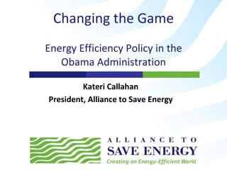Changing the Game Energy Efficiency Policy in the Obama Administration Kateri Callahan President, Alliance to Save Energy 