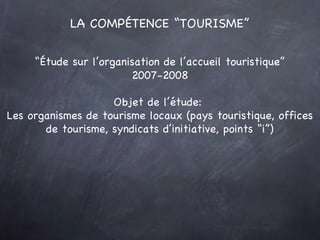 LA COMPÉTENCE “TOURISME” “ Étude sur l’organisation de l’accueil touristique” 2007-2008 Objet de l’étude:  Les organismes de tourisme locaux (pays touristique, offices de tourisme, syndicats d’initiative, points “i”) 