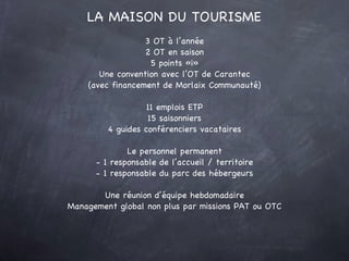 3 OT à l’année 2 OT en saison 5 points «i» Une convention avec l’OT de Carantec (avec financement de Morlaix Communauté) 11 emplois ETP 15 saisonniers 4 guides conférenciers vacataires Le personnel permanent - 1 responsable de l’accueil / territoire - 1 responsable du parc des hébergeurs Une réunion d’équipe hebdomadaire Management global non plus par missions PAT ou OTC LA MAISON DU TOURISME 